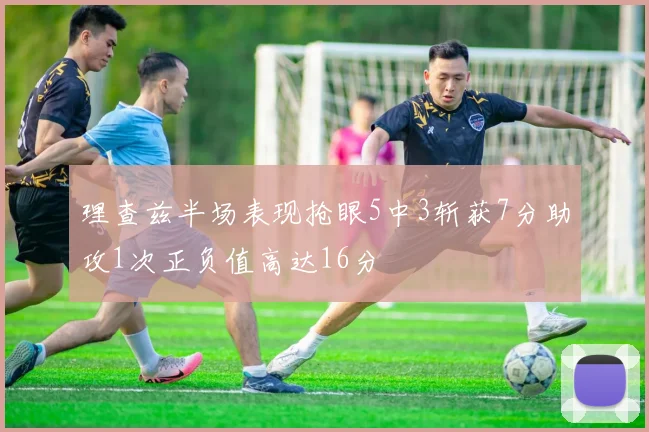 理查兹半场表现抢眼5中3斩获7分助攻1次正负值高达16分