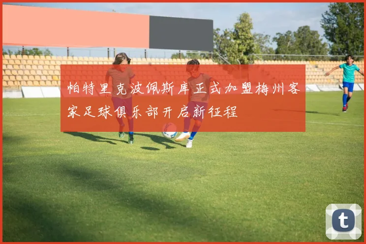 帕特里克波佩斯库正式加盟梅州客家足球俱乐部开启新征程