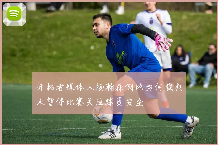开拓者媒体人杨瀚森倒地为何裁判未暂停比赛关注球员安全