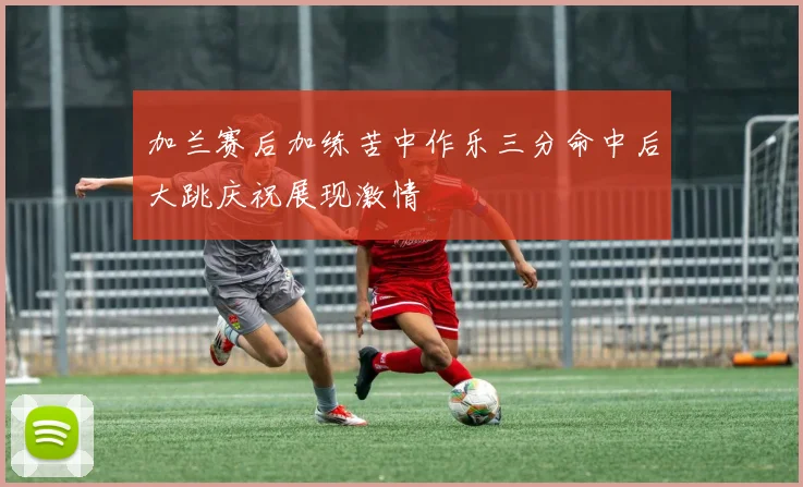 加兰赛后加练苦中作乐三分命中后大跳庆祝展现激情