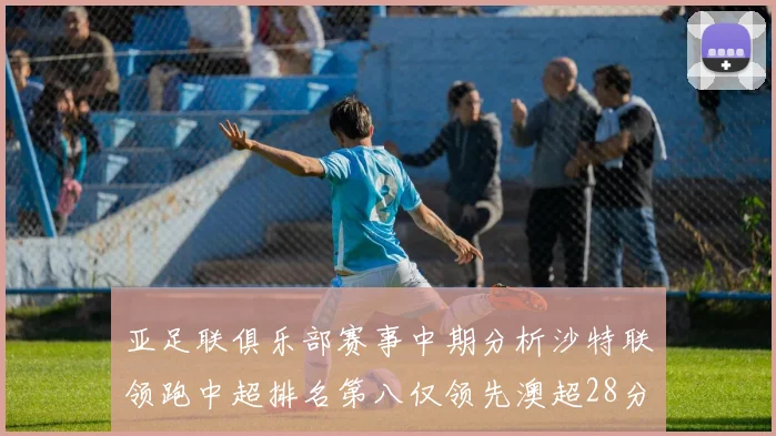 亚足联俱乐部赛事中期分析沙特联领跑中超排名第八仅领先澳超28分