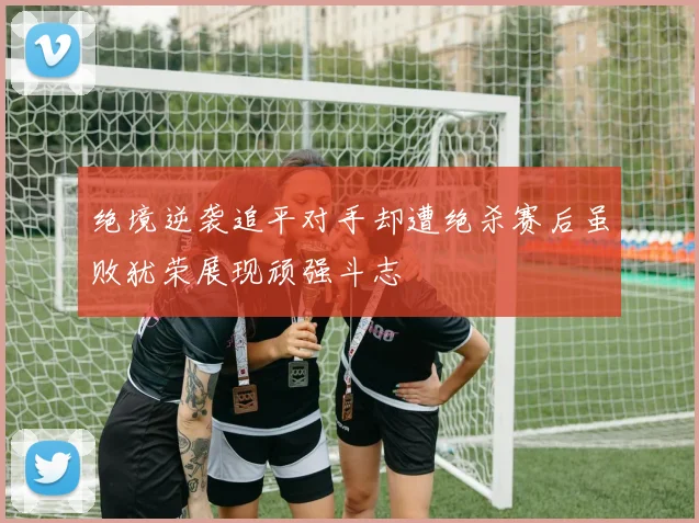 绝境逆袭追平对手却遭绝杀赛后虽败犹荣展现顽强斗志