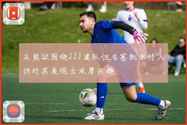灰熊欲围绕JJJ建队但活塞凯尔特人仍对其表现出浓厚兴趣