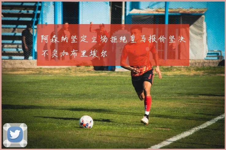 阿森纳坚定立场拒绝皇马报价坚决不卖加布里埃尔