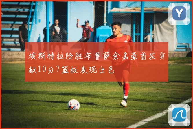 埃斯特拉险胜布鲁萨余嘉豪首发贡献10分7篮板表现出色