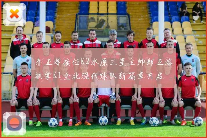 李正孝接任K2水原三星主帅郑正溶执掌K1全北现代球队新篇章开启