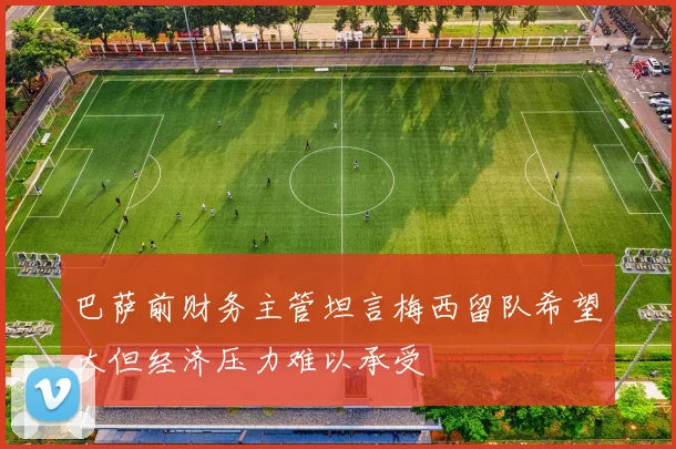 巴萨前财务主管坦言梅西留队希望大但经济压力难以承受