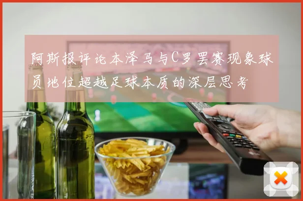 阿斯报评论本泽马与C罗罢赛现象球员地位超越足球本质的深层思考