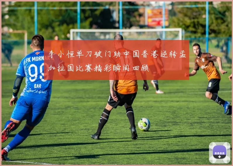李小恒单刀破门助中国香港逆转孟加拉国比赛精彩瞬间回顾
