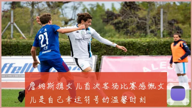 詹姆斯携女儿首次客场比赛感慨女儿是自己幸运符号的温馨时刻