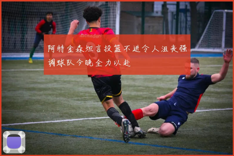 阿特金森坦言投篮不进令人沮丧强调球队今晚全力以赴