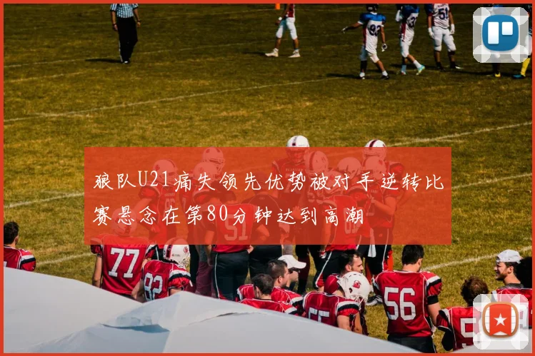 狼队U21痛失领先优势被对手逆转比赛悬念在第80分钟达到高潮