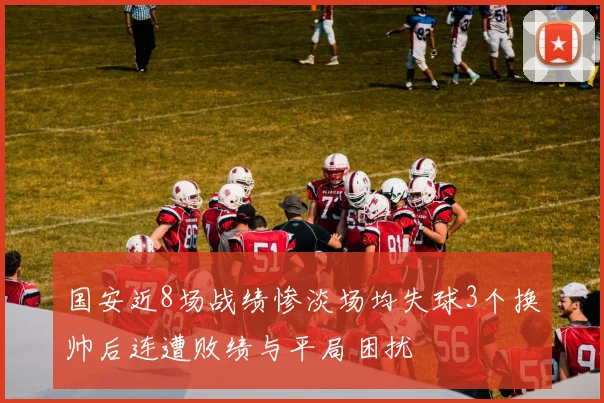 国安近8场战绩惨淡场均失球3个换帅后连遭败绩与平局困扰