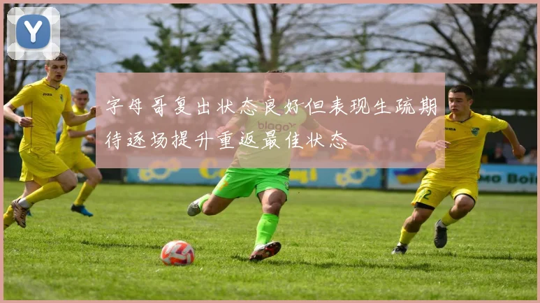 字母哥复出状态良好但表现生疏期待逐场提升重返最佳状态