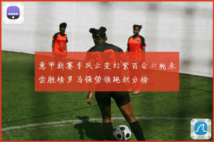 意甲新赛季风云变幻紫百合六轮未尝胜绩罗马强势领跑积分榜