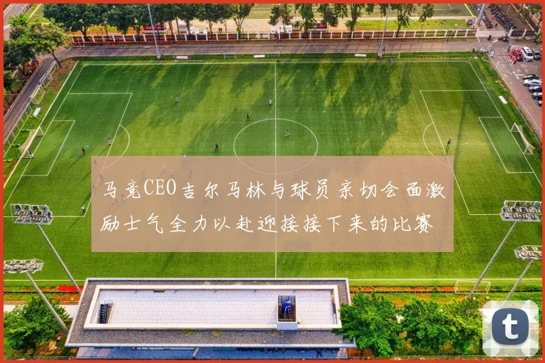 马竞CEO吉尔马林与球员亲切会面激励士气全力以赴迎接接下来的比赛