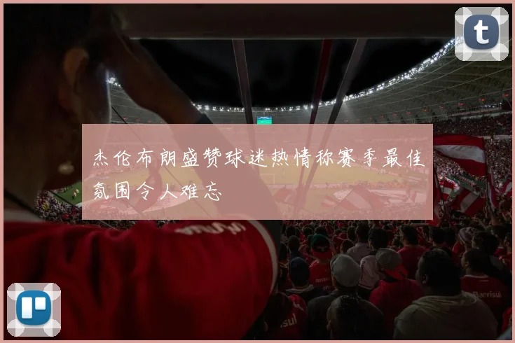 杰伦布朗盛赞球迷热情称赛季最佳氛围令人难忘