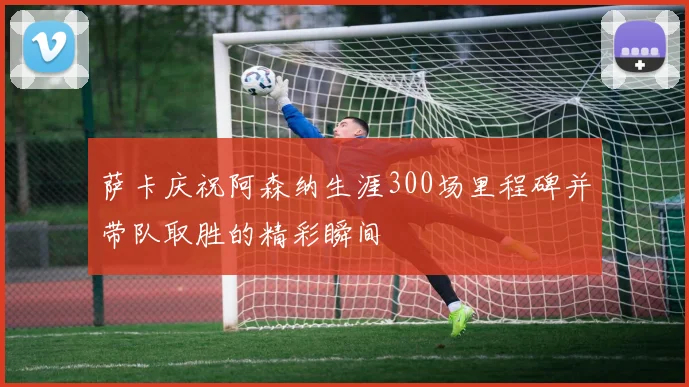 萨卡庆祝阿森纳生涯300场里程碑并带队取胜的精彩瞬间