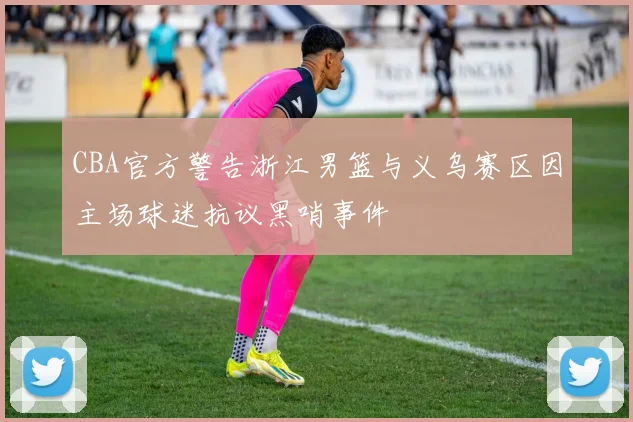 CBA官方警告浙江男篮与义乌赛区因主场球迷抗议黑哨事件