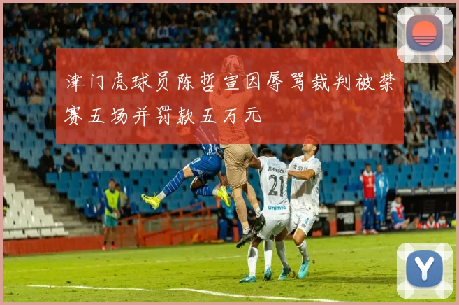 津门虎球员陈哲宣因辱骂裁判被禁赛五场并罚款五万元