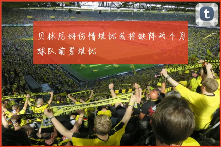 贝林厄姆伤情堪忧或将缺阵两个月球队前景堪忧