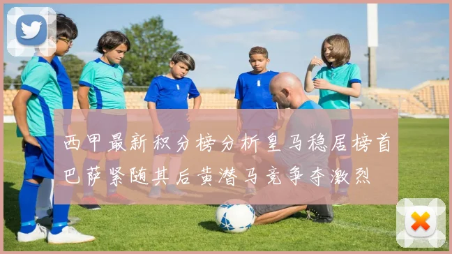 西甲最新积分榜分析皇马稳居榜首巴萨紧随其后黄潜马竞争夺激烈
