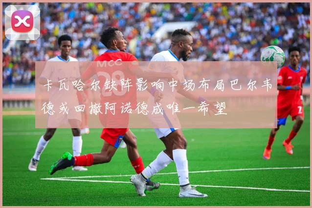 卡瓦哈尔缺阵影响中场布局巴尔韦德或回撤阿诺德成唯一希望