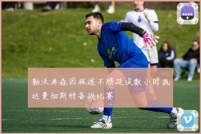 勒沃库森因旅途不顺延误数小时抵达曼彻斯特备战比赛