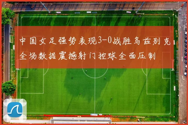 中国女足强势表现3-0战胜乌兹别克全场数据震撼射门控球全面压制