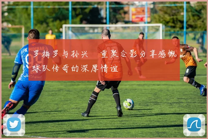 罗梅罗与孙兴慜重聚合影分享感慨球队传奇的深厚情谊