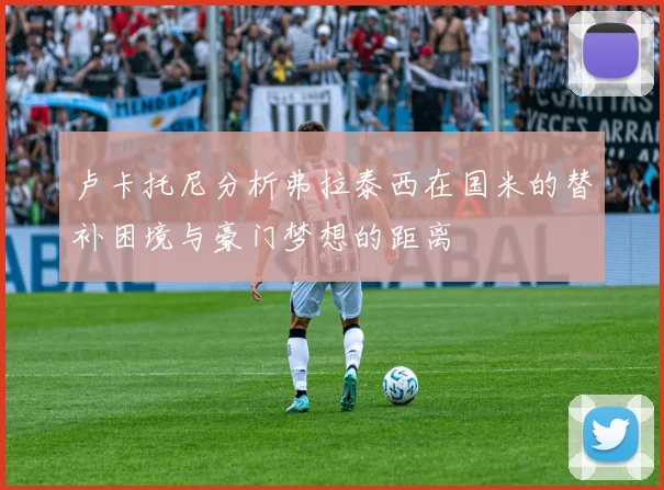 卢卡托尼分析弗拉泰西在国米的替补困境与豪门梦想的距离