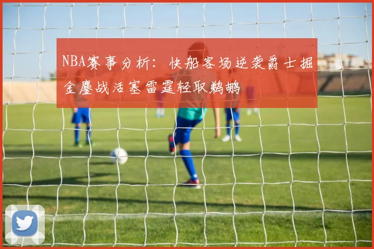 NBA赛事分析：快船客场逆袭爵士掘金鏖战活塞雷霆轻取鹈鹕