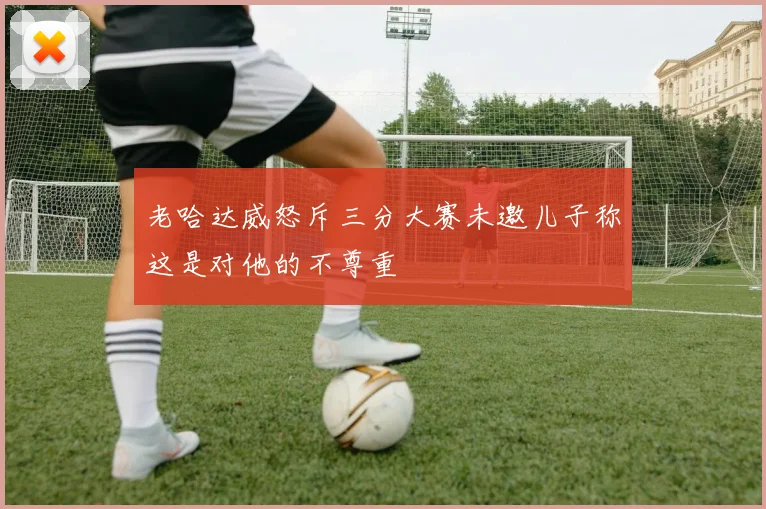 老哈达威怒斥三分大赛未邀儿子称这是对他的不尊重