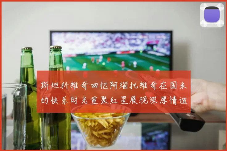 斯坦科维奇回忆阿瑙托维奇在国米的快乐时光重聚红星展现深厚情谊