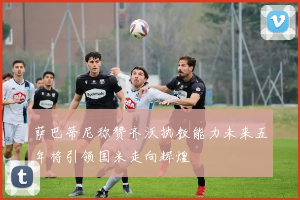 萨巴蒂尼称赞齐沃执教能力未来五年将引领国米走向辉煌