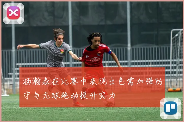 杨瀚森在比赛中表现出色需加强防守与无球跑动提升实力