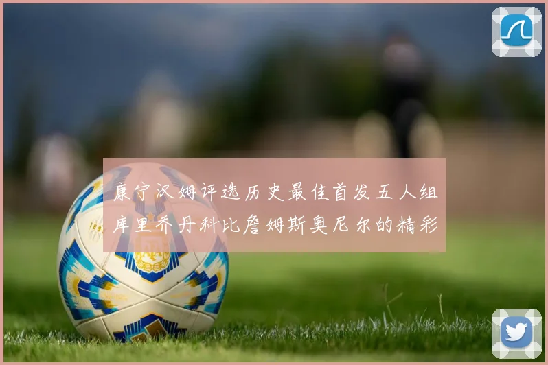 康宁汉姆评选历史最佳首发五人组库里乔丹科比詹姆斯奥尼尔的精彩分析