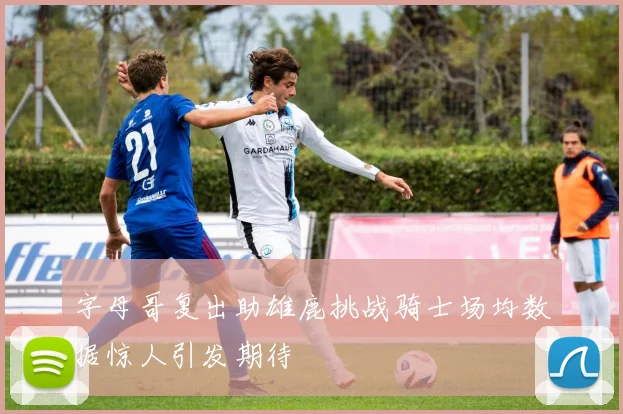 字母哥复出助雄鹿挑战骑士场均数据惊人引发期待