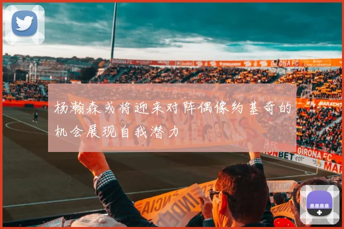 杨瀚森或将迎来对阵偶像约基奇的机会展现自我潜力