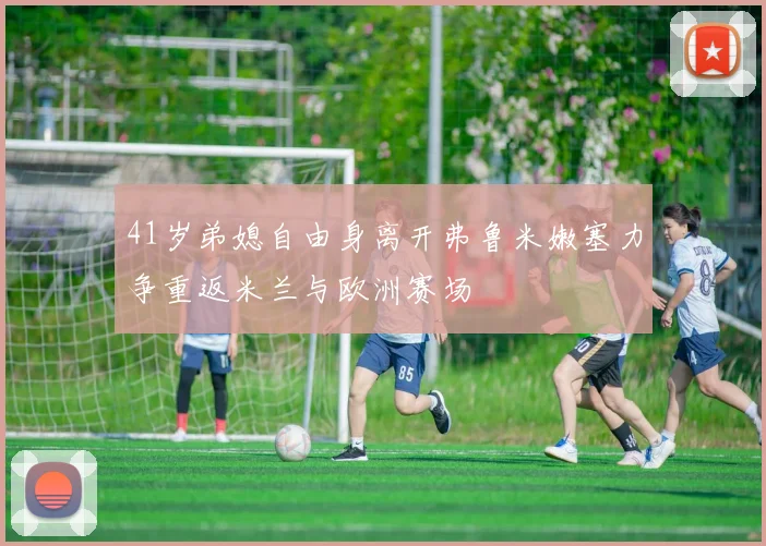 41岁弟媳自由身离开弗鲁米嫩塞力争重返米兰与欧洲赛场