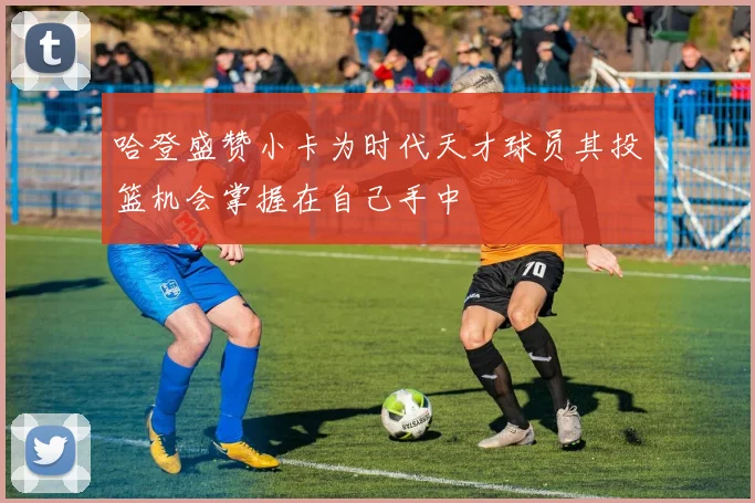 哈登盛赞小卡为时代天才球员其投篮机会掌握在自己手中