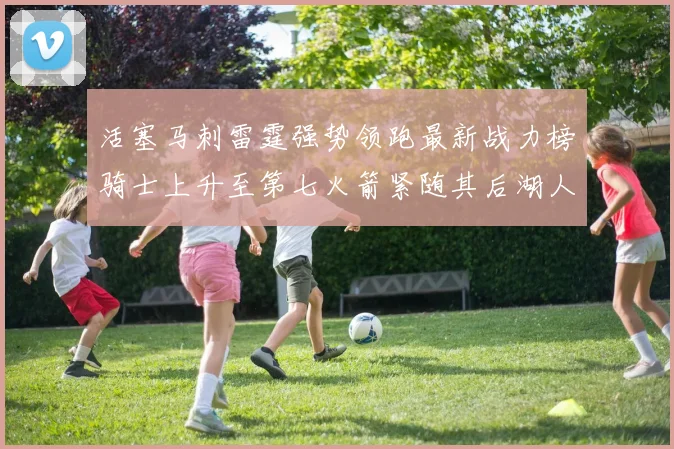 活塞马刺雷霆强势领跑最新战力榜骑士上升至第七火箭紧随其后湖人排名第十一