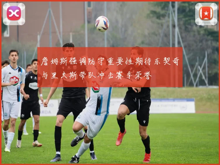 詹姆斯强调防守重要性期待东契奇与里夫斯带队冲击赛季荣誉