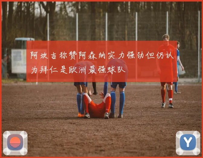 阿坎吉称赞阿森纳实力强劲但仍认为拜仁是欧洲最强球队